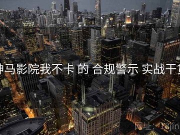 神马影院我不卡 的 合规警示 实战干货