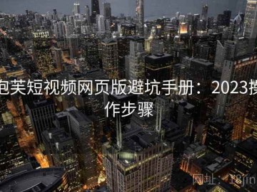 泡芙短视频网页版避坑手册：2023操作步骤