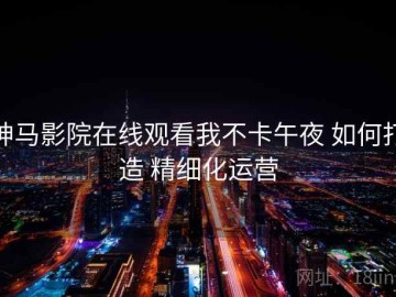神马影院在线观看我不卡午夜 如何打造 精细化运营