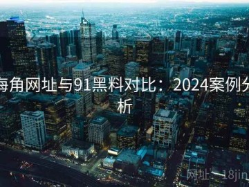 海角网址与91黑料对比：2024案例分析