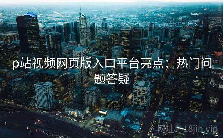 p站视频网页版入口平台亮点：热门问题答疑