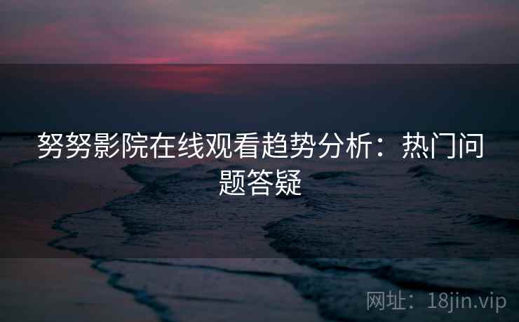 努努影院在线观看趋势分析：热门问题答疑