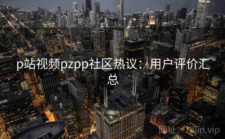 p站视频pzpp社区热议：用户评价汇总