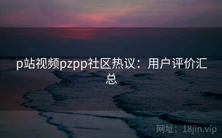 p站视频pzpp社区热议：用户评价汇总