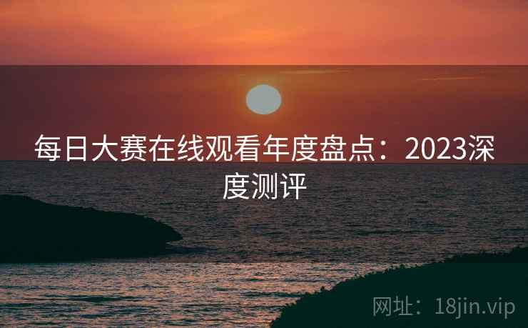 每日大赛在线观看年度盘点：2023深度测评