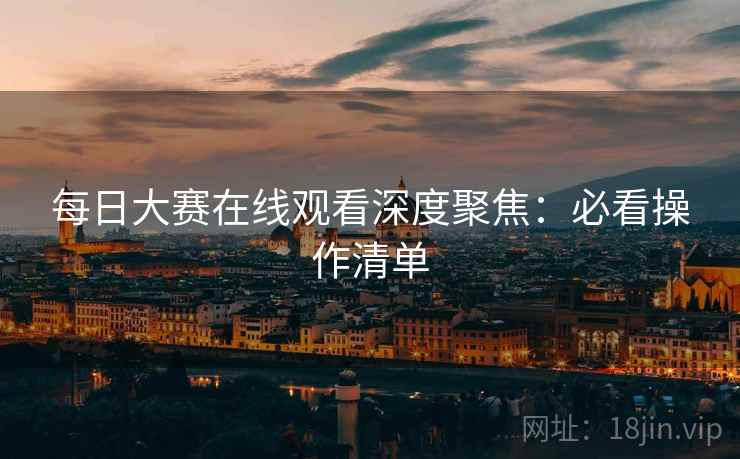 每日大赛在线观看深度聚焦：必看操作清单