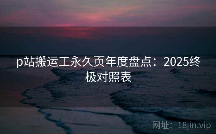 p站搬运工永久页年度盘点：2025终极对照表
