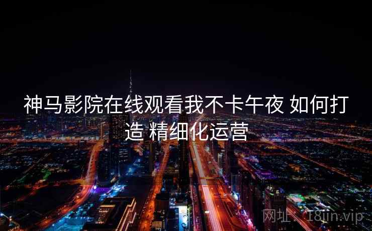 神马影院在线观看我不卡午夜 如何打造 精细化运营