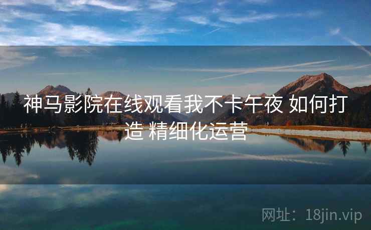 神马影院在线观看我不卡午夜 如何打造 精细化运营